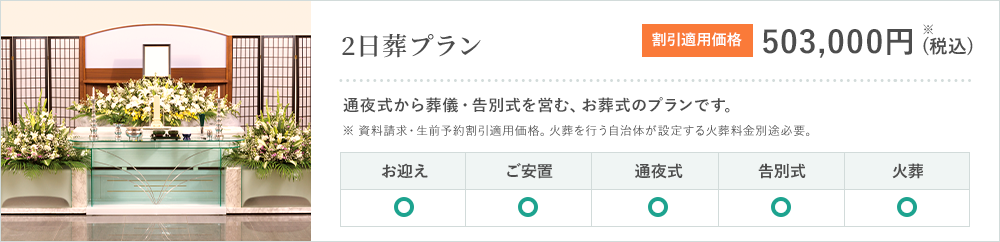 2日葬プラン 通夜式から葬儀・告別式を営む、お葬式のプランです。料金 割引適用価格 503,000円※ (税込) お迎え ご安置 通夜式 告別式 火葬 ※資料請求・生前予約割引適用価格。火葬を行う自治体が設定する火葬料金別途必要。