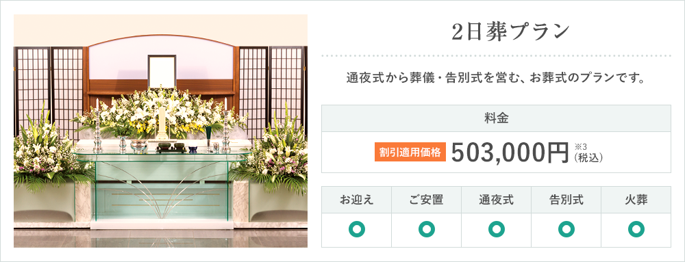 2日葬プラン 通夜式から葬儀・告別式を営む、お葬式のプランです。料金 割引適用価格 503,000円※3 (税込) お迎え ご安置 通夜式 告別式 火葬
